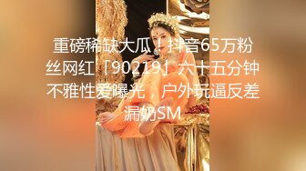 重磅稀缺大瓜！抖音65万粉丝网红「90219」六十五分钟不雅性爱曝光，户外玩逼反差漏奶SM