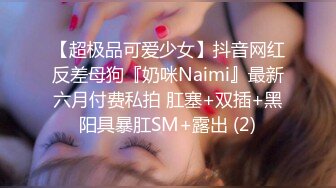 【超极品可爱少女】抖音网红反差母狗『奶咪Naimi』最新六月付费私拍 肛塞+双插+黑阳具暴肛SM+露出 (2)