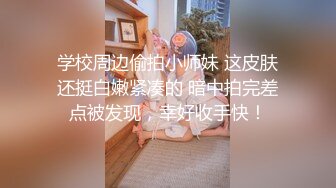 学校周边偷拍小师妹 这皮肤还挺白嫩紧凑的 暗中拍完差点被发现，幸好收手快！