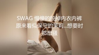 SWAG 慢慢的脱掉内衣内裤原来看似保守的茉莉...想要时那麽骚