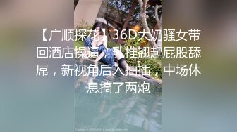 【广顺探花】36D大奶骚女带回酒店操逼，乳推翘起屁股舔屌，新视角后入抽插，中场休息搞了两炮