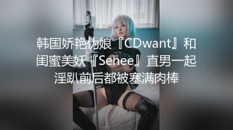 韩国娇艳伪娘『CDwant』和闺蜜美妖『Sehee』直男一起淫趴前后都被塞满肉棒