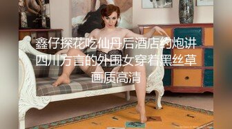 鑫仔探花吃仙丹后酒店约炮讲四川方言的外围女穿着黑丝草画质高清