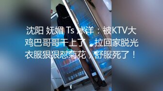 沈阳 妩媚 Ts 冰洋：被KTV大鸡巴哥哥干上了，拉回家脱光衣服狠狠怼菊花，舒服死了！