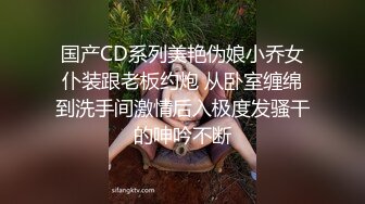 国产CD系列美艳伪娘小乔女仆装跟老板约炮 从卧室缠绵到洗手间激情后入极度发骚干的呻吟不断