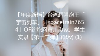 【年度新档】台湾超强炮王「宇宙列车」「spacetrain7654」OF约炮网黄、良家、学生实录【第十二弹】(19v) (1)