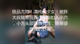 极品尤物！清纯美少女！被胖大叔随意玩弄，手指扣入小穴，小舌头舔屌很灵活，骑乘姿势操的舒服