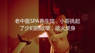 老中医SPA养生馆，小哥挑起了少妇的欲望，欲火焚身