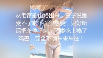 从老家的山路出来，妻子说她受不了啦下面很想要，只好听话把车停下来，骚妻吃上瘾了鸡巴，完全不顾车来车往！