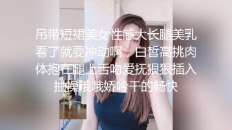 吊带短裙美女性感大长腿美乳看了就要冲动啊，白皙高挑肉体抱在腿上舌吻爱抚狠狠插入抽操哦哦娇吟干的畅快