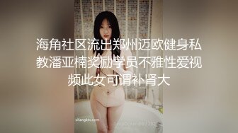 海角社区流出郑州迈欧健身私教潘亚楠奖励学员不雅性爱视频此女可谓补肾大