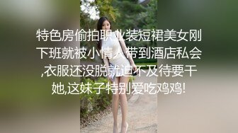 特色房偷拍职业装短裙美女刚下班就被小情人带到酒店私会,衣服还没脱就迫不及待要干她,这妹子特别爱吃鸡鸡!