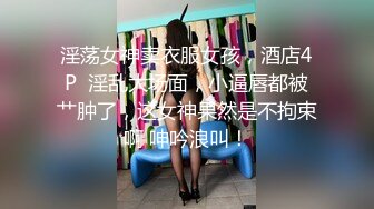 淫荡女神卖衣服女孩，酒店4P  淫乱大场面，小逼唇都被艹肿了，这女神果然是不拘束啊 呻吟浪叫！