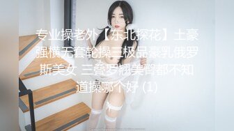 专业操老外【东北探花】土豪强横无套轮操三极品豪乳俄罗斯美女 三叠罗翘美臀都不知道操哪个好 (1)