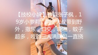 【技校小妹】神似张子枫，19岁小萝莉，两个大叔带到野外，撒尿，口交，啪啪，蚊子超多，咬的三人满腿包一直挠