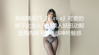 韩国精品TS『eun-a』可爱的样子比女人还温柔人妖扭动酮直男肉棒干菊诱惑呻吟魅惑