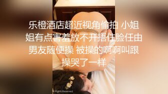 乐橙酒店超近视角偷拍 小姐姐有点害羞放不开捂住脸任由男友随便操 被操的啊啊叫跟操哭了一样