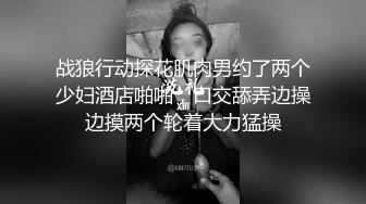 战狼行动探花肌肉男约了两个少妇酒店啪啪，口交舔弄边操边摸两个轮着大力猛操