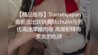 【精品推荐】Transexjapan最新流出妖娆美妖chulin与男优高速摩擦肉棒 高潮射精再美美的吃掉