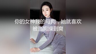 你的女神我的母狗，她就喜欢被当狗操到爽