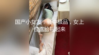 国产小女友，骚中极品，女上位露脸摇起来