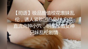 【司语】极品颜值校花表妹乱伦，诱人紧致凹凸身材 白浆直流肏肿小穴，明星颜值女神兄妹乱伦剧情