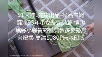 91大神L先生出品-極品白嫩騷浪95年小女友完結篇 情趣黑絲小騷貨終極調教多姿勢無套爆操 高清1080P無水印版