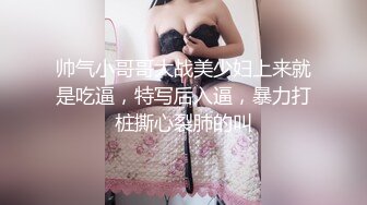 帅气小哥哥大战美少妇上来就是吃逼，特写后入逼，暴力打桩撕心裂肺的叫