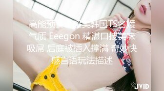 高能预警！超美韩国TS名媛气质 Eeegon 精湛口技美味吸屌 后庭被插入撑满 奇妙快感言语玩法描述