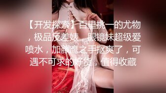 【开发探索】百里挑一的尤物，极品反差婊，眼镜妹超级爱喷水，加藤鹰之手抠爽了，可遇不可求的好货，值得收藏