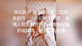 探花新片 瘦子探花梦幻馆泡良新作，小少妇阴毛浓密，老情人相见格外亲热，推倒抠逼娇喘阵阵，喷血佳作劲爆