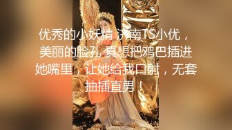 优秀的小妖精 济南TS小优，美丽的脸孔 真想把鸡巴插进她嘴里，让她给我口射，无套抽插直男！