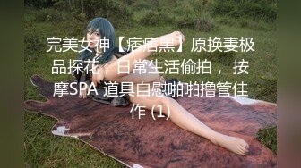 完美女神【痞痞黑】原换妻极品探花，日常生活偷拍， 按摩SPA 道具自慰啪啪撸管佳作 (1)