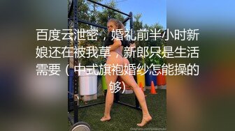 百度云泄密，婚礼前半小时新娘还在被我草，新郎只是生活需要（中式旗袍婚纱怎能操的够)