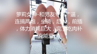 萝莉女神-和男友专职艹逼，连搞两炮，坐骑，后入，前插，体力消耗巨大，完了吃肉补充能量！