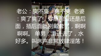 老公：爽不爽，爽不爽  老婆：爽了爽了，你插前面还是后面，插后面就别戴套了，啊啊啊啊。 单男：滑进去了，水好多。叫床声非常放肆淫荡！