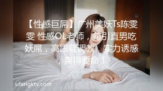 【性感巨屌】广州美妖Ts陈雯雯 性感OL老师，勾引直男吃妖屌，高跟鞋调教，实力诱惑，爽得要命！