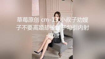 草莓原创 cm-13 小叔子劝嫂子不要离婚却被嫂子勾引内射-糖糖