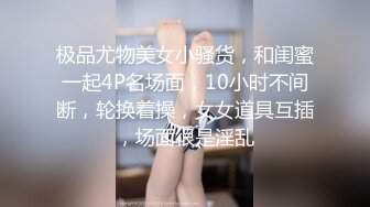 极品尤物美女小骚货，和闺蜜一起4P名场面，10小时不间断，轮换着操，女女道具互插，场面很是淫乱