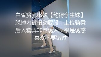 白皙贫乳嫩妹【约得学生妹】脱掉内裤扭动屁股，上位骑乘后入套弄非常诱人，很是诱惑喜欢不要错过