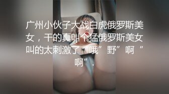 广州小伙子大战白虎俄罗斯美女，干的真叫个猛俄罗斯美女叫的太刺激了“哦”野”啊“啊”.