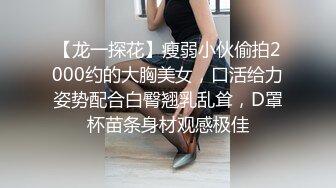 【龙一探花】瘦弱小伙偷拍2000约的大胸美女，口活给力姿势配合白臀翘乳乱耸，D罩杯苗条身材观感极佳