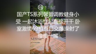 国产TS系列馨蕾调教健身小受 一起沐浴性起直接开干 卧室激情69相互口交爆操射了慢慢一嘴