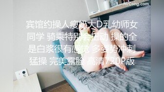 宾馆约操人瘦奶大D乳幼师女同学 骑乘特别会扭动 操的全是白浆很有感觉 多姿势冲刺猛操 完美露脸 高清720P版