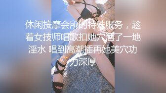 休闲按摩会所的特殊服务，趁着女技师唱歌扣她穴洒了一地淫水 唱到高潮插再她美穴功力深厚