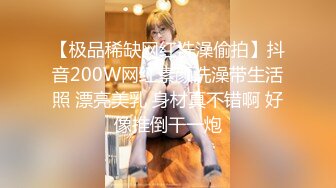 【极品稀缺网红洗澡偷拍】抖音200W网红素颜洗澡带生活照 漂亮美乳 身材真不错啊 好像推倒干一炮