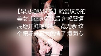 【罕见隐私纹身】酷爱纹身的美女让纹身师纹后庭 翘臀撅屁掰开鲜鲍嫩菊一览无余 纹个靶环进洞太色情了 爆菊专属