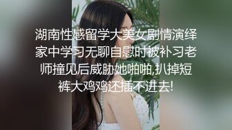 湖南性感留学大美女剧情演绎家中学习无聊自慰时被补习老师撞见后威胁她啪啪,扒掉短裤大鸡鸡还插不进去!