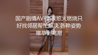 国产剧情AV-半夜慾火燃烧只好找邻居帮忙解决 各种姿势爆草到高潮