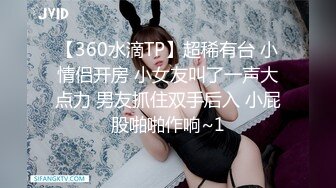 【360水滴TP】超稀有台 小情侣开房 小女友叫了一声大点力 男友抓住双手后入 小屁股啪啪作响~1